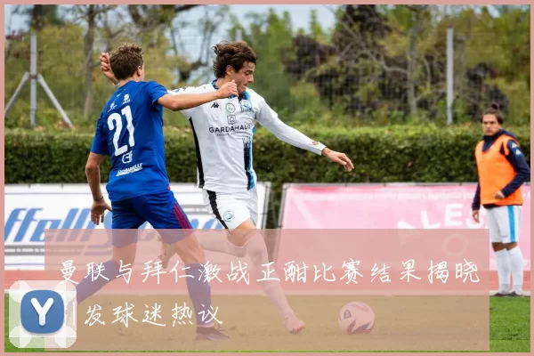 曼联与拜仁激战正酣比赛结果揭晓引发球迷热议