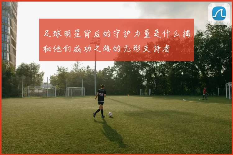 足球明星背后的守护力量是什么揭秘他们成功之路的无形支持者