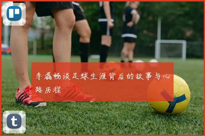 李磊畅谈足球生涯背后的故事与心路历程