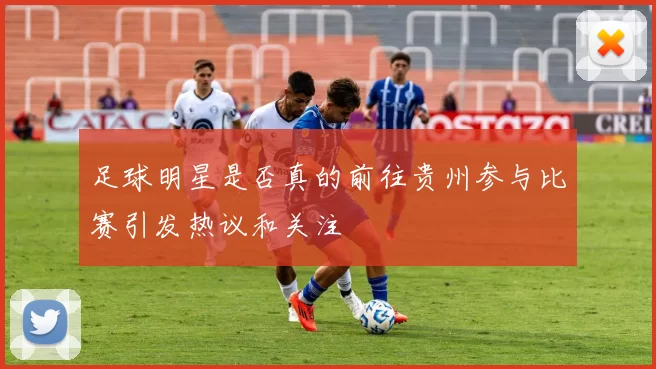 足球明星是否真的前往贵州参与比赛引发热议和关注