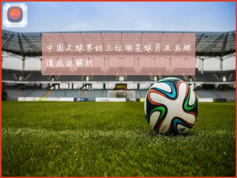 中国足球界的三位明星球员及其辉煌成就解析