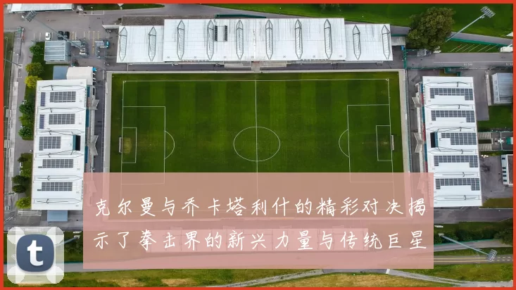 克尔曼与乔卡塔利什的精彩对决揭示了拳击界的新兴力量与传统巨星的较量