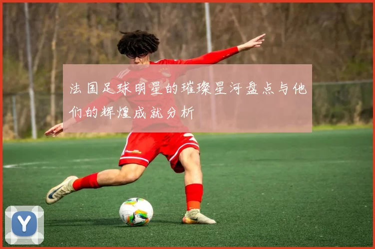 法国足球明星的璀璨星河盘点与他们的辉煌成就分析