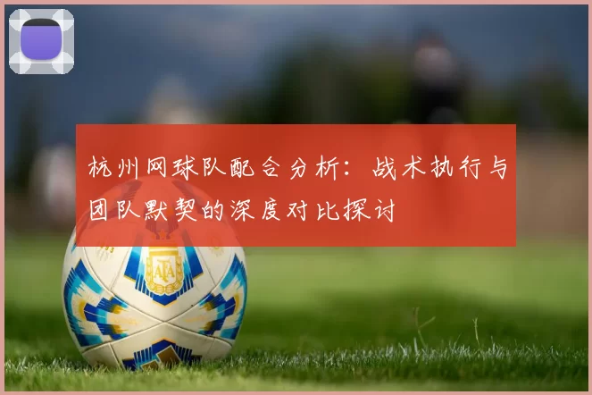 杭州网球队配合分析：战术执行与团队默契的深度对比探讨