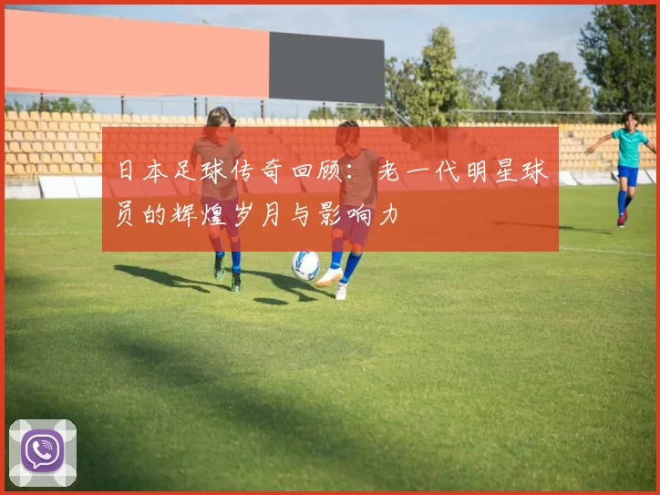 日本足球传奇回顾：老一代明星球员的辉煌岁月与影响力