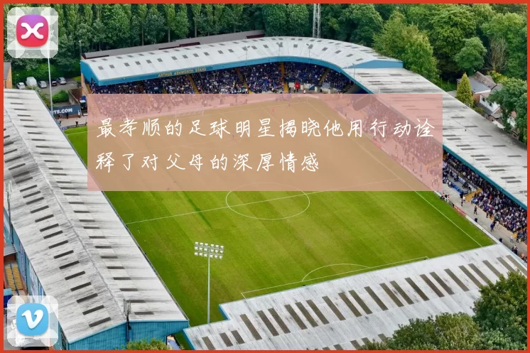 最孝顺的足球明星揭晓他用行动诠释了对父母的深厚情感