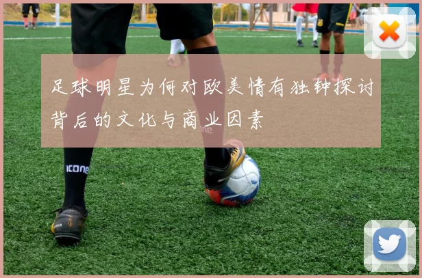 足球明星为何对欧美情有独钟探讨背后的文化与商业因素