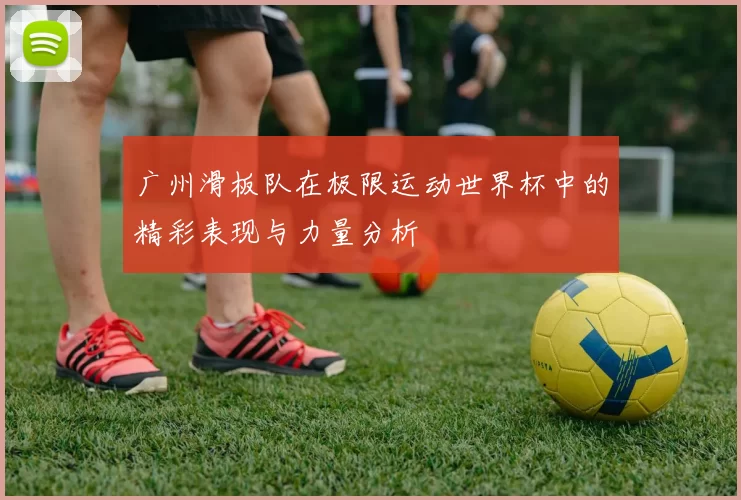 广州滑板队在极限运动世界杯中的精彩表现与力量分析
