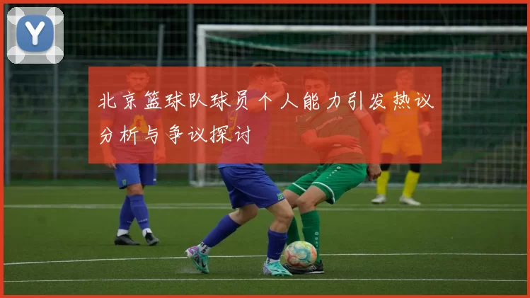 北京篮球队球员个人能力引发热议分析与争议探讨