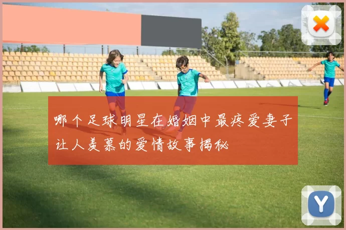 哪个足球明星在婚姻中最疼爱妻子让人羡慕的爱情故事揭秘