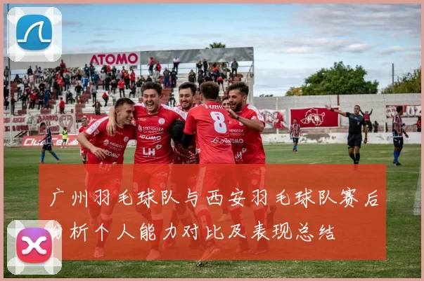 广州羽毛球队与西安羽毛球队赛后分析个人能力对比及表现总结