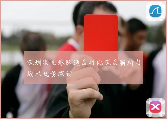 深圳羽毛球队速度对比深度解析与战术优势探讨