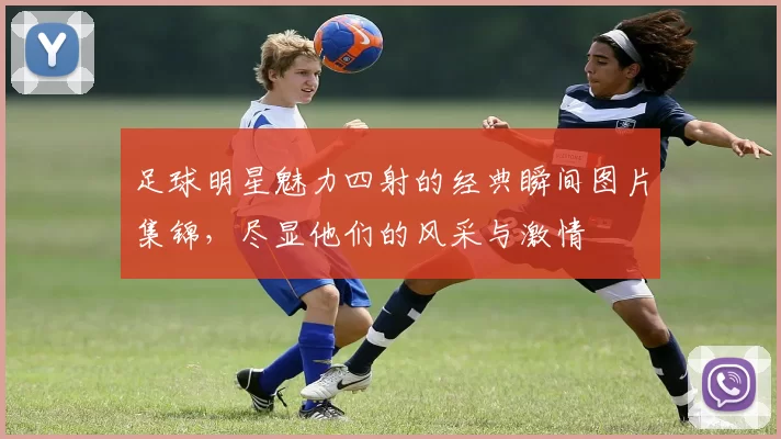 足球明星魅力四射的经典瞬间图片集锦，尽显他们的风采与激情