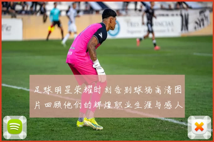 足球明星荣耀时刻告别球场高清图片回顾他们的辉煌职业生涯与感人瞬间