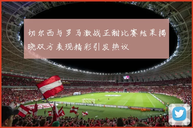切尔西与罗马激战正酣比赛结果揭晓双方表现精彩引发热议