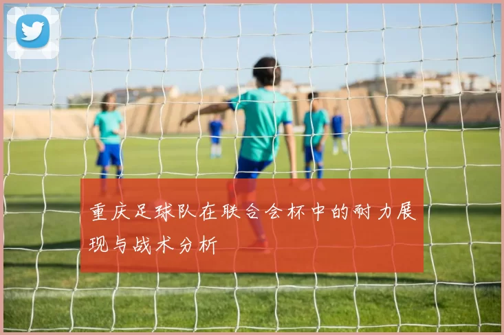 重庆足球队在联合会杯中的耐力展现与战术分析