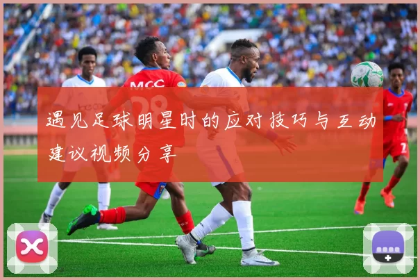 遇见足球明星时的应对技巧与互动建议视频分享