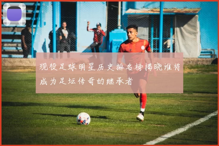 现役足球明星历史排名榜揭晓谁将成为足坛传奇的继承者
