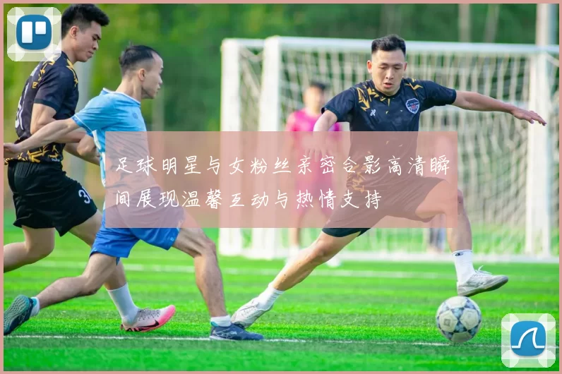 足球明星与女粉丝亲密合影高清瞬间展现温馨互动与热情支持
