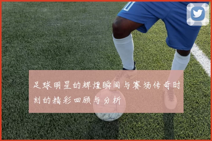 足球明星的辉煌瞬间与赛场传奇时刻的精彩回顾与分析