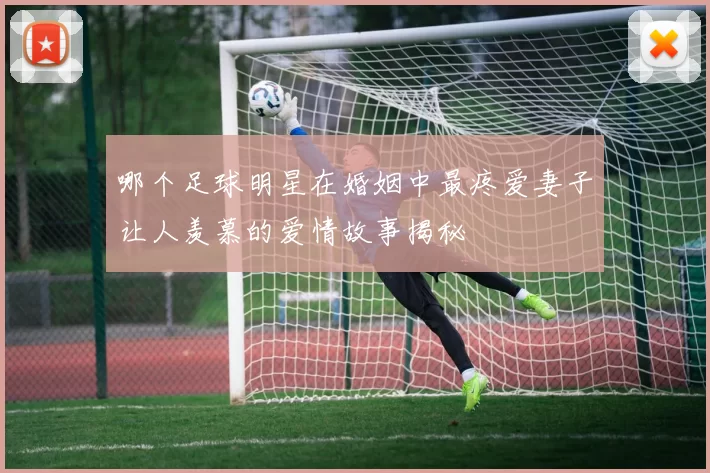 哪个足球明星在婚姻中最疼爱妻子让人羡慕的爱情故事揭秘