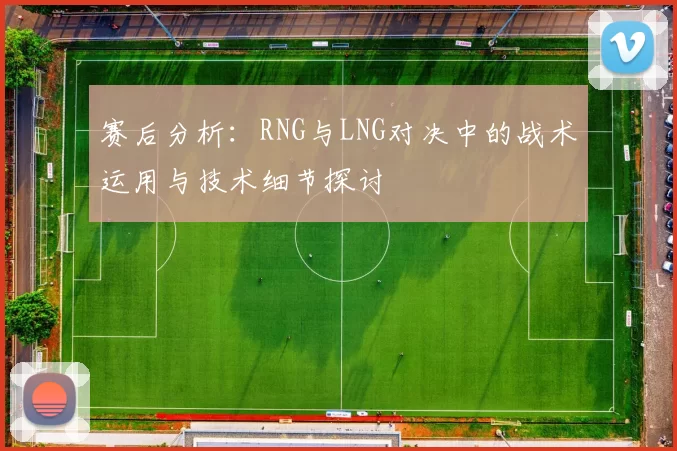 赛后分析：RNG与LNG对决中的战术运用与技术细节探讨