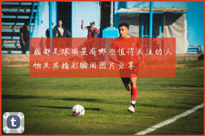 成都足球明星有哪些值得关注的人物及其精彩瞬间图片分享