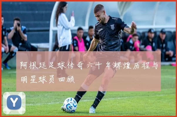 阿根廷足球传奇六十年辉煌历程与明星球员回顾