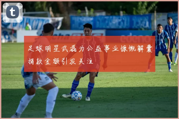 足球明星武磊为公益事业慷慨解囊捐款金额引发关注