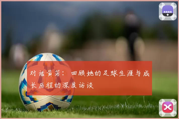对话黄芳：回顾她的足球生涯与成长历程的深度访谈