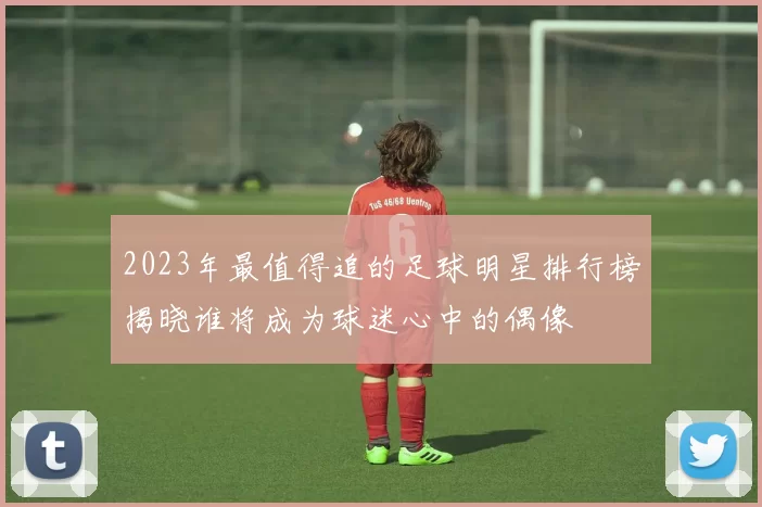 2023年最值得追的足球明星排行榜揭晓谁将成为球迷心中的偶像