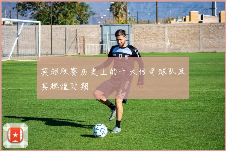 英超联赛历史上的十大传奇球队及其辉煌时期