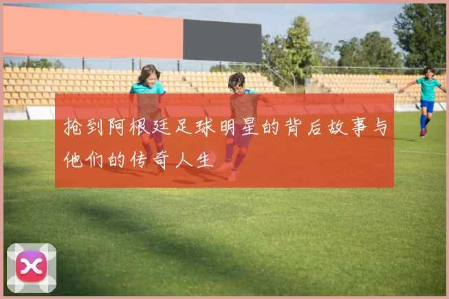 抢到阿根廷足球明星的背后故事与他们的传奇人生