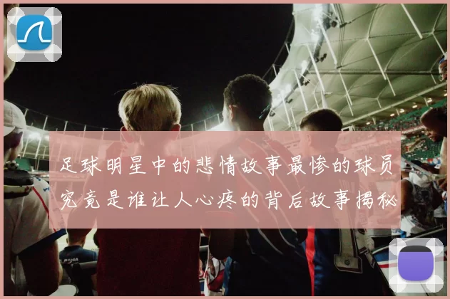 足球明星中的悲情故事最惨的球员究竟是谁让人心疼的背后故事揭秘