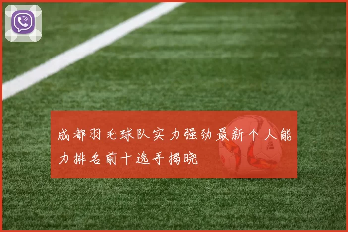 成都羽毛球队实力强劲最新个人能力排名前十选手揭晓