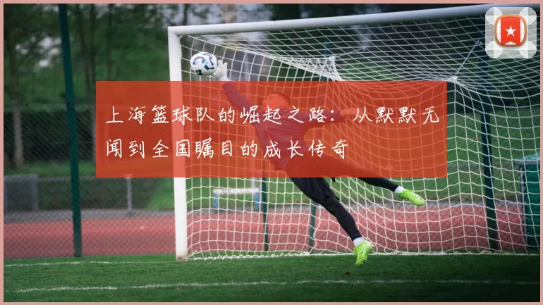 上海篮球队的崛起之路：从默默无闻到全国瞩目的成长传奇