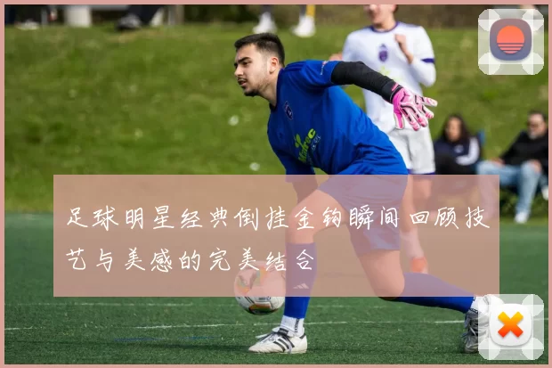 足球明星经典倒挂金钩瞬间回顾技艺与美感的完美结合
