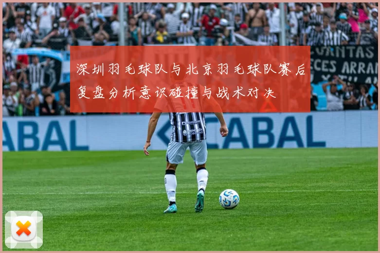 深圳羽毛球队与北京羽毛球队赛后复盘分析意识碰撞与战术对决