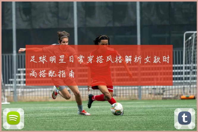 足球明星日常穿搭风格解析女款时尚搭配指南