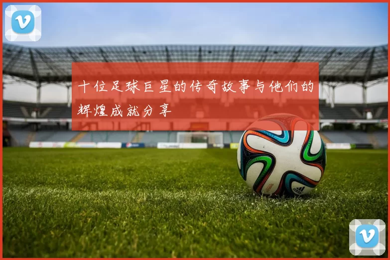 十位足球巨星的传奇故事与他们的辉煌成就分享