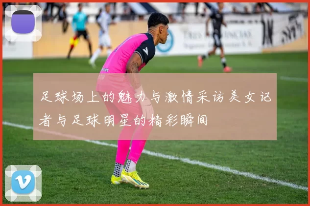 足球场上的魅力与激情采访美女记者与足球明星的精彩瞬间