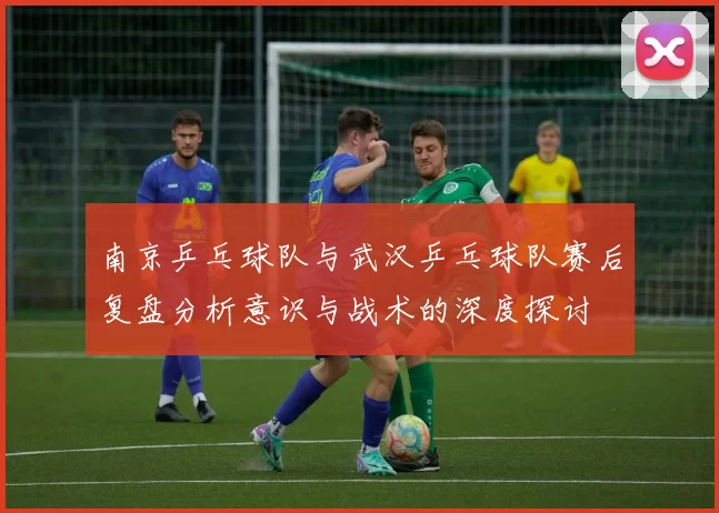 南京乒乓球队与武汉乒乓球队赛后复盘分析意识与战术的深度探讨