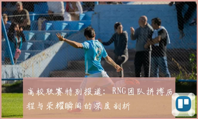 高校联赛特别报道：RNG团队拼搏历程与荣耀瞬间的深度剖析