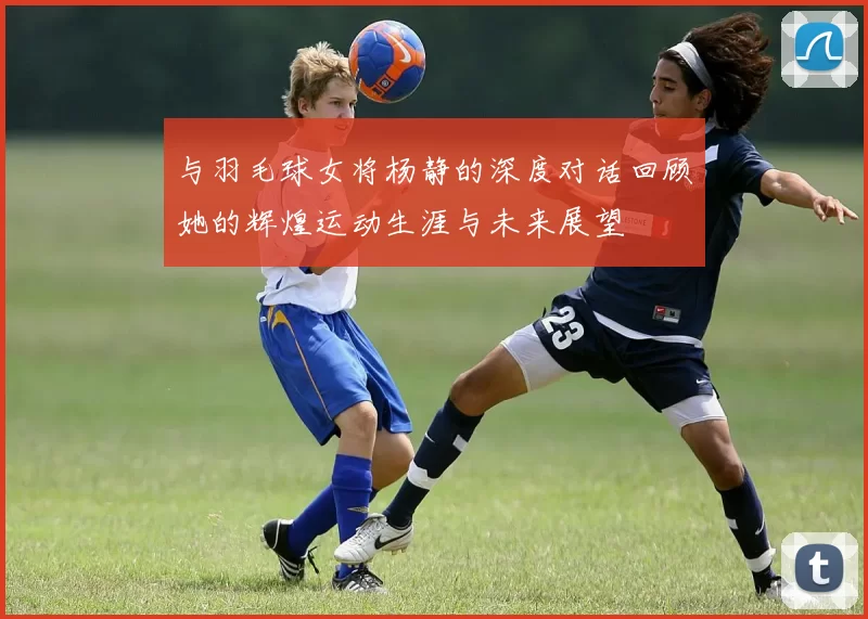 与羽毛球女将杨静的深度对话回顾她的辉煌运动生涯与未来展望