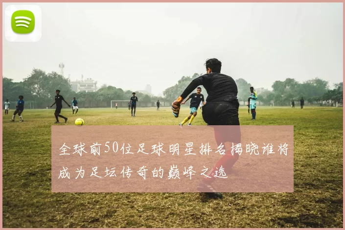 全球前50位足球明星排名揭晓谁将成为足坛传奇的巅峰之选
