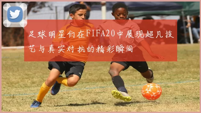 足球明星们在FIFA20中展现超凡技艺与真实对抗的精彩瞬间