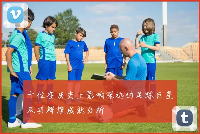 十位在历史上影响深远的足球巨星及其辉煌成就分析
