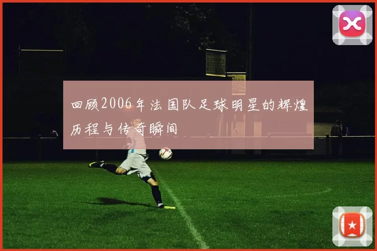 回顾2006年法国队足球明星的辉煌历程与传奇瞬间