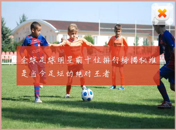 全球足球明星前十位排行榜揭秘谁是当今足坛的绝对王者