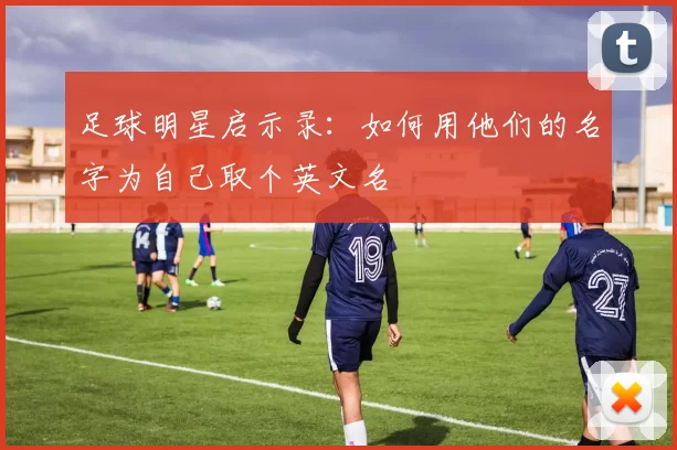 足球明星启示录：如何用他们的名字为自己取个英文名